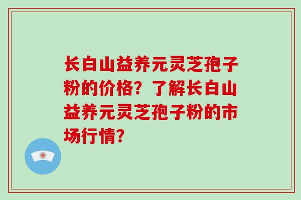 长白山益养元灵芝孢子粉的价格？了解长白山益养元灵芝孢子粉的市场行情？-第1张图片-破壁灵芝孢子粉研究指南