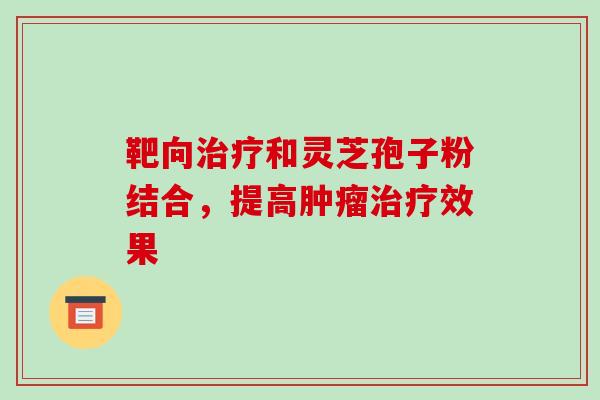 靶向治疗和灵芝孢子粉结合，提高肿瘤治疗效果-第1张图片-破壁灵芝孢子粉研究指南