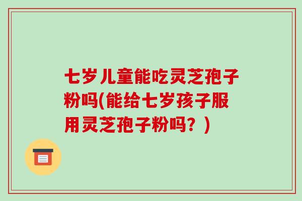 七岁儿童能吃灵芝孢子粉吗(能给七岁孩子服用灵芝孢子粉吗？)-第1张图片-破壁灵芝孢子粉研究指南