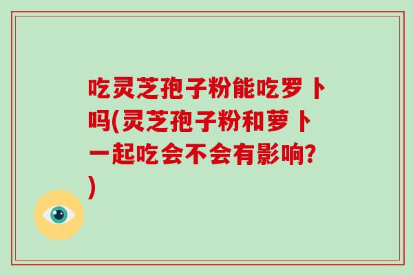 吃灵芝孢子粉能吃罗卜吗(灵芝孢子粉和萝卜一起吃会不会有影响?)-第1张图片-破壁灵芝孢子粉研究指南 吃灵芝孢子粉能吃罗卜吗(灵芝孢子粉和萝卜一起吃会不会有影响?)-第1张图片-破壁灵芝孢子粉研究指南