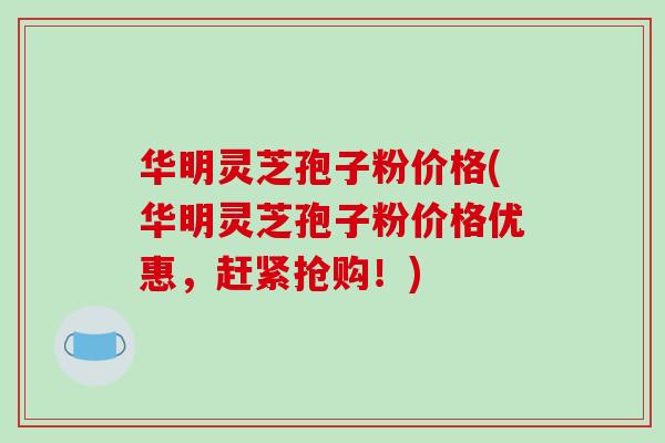 华明灵芝孢子粉价格(华明灵芝孢子粉价格优惠，赶紧抢购！)-第1张图片-破壁灵芝孢子粉研究指南