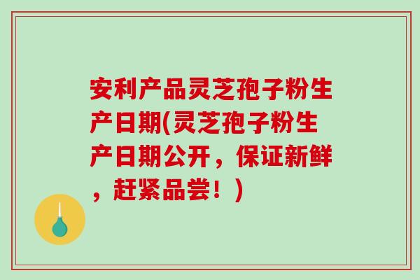 安利产品灵芝孢子粉生产日期(灵芝孢子粉生产日期公开，保证新鲜，赶紧品尝！)-第1张图片-破壁灵芝孢子粉研究指南