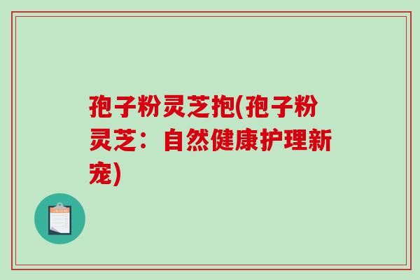 孢子粉灵芝抱(孢子粉灵芝:自然健康护理新宠)-第1张图片-破壁灵芝孢子粉研究指南 孢子粉灵芝抱(孢子粉灵芝:自然健康护理新宠)-第1张图片-破壁灵芝孢子粉研究指南