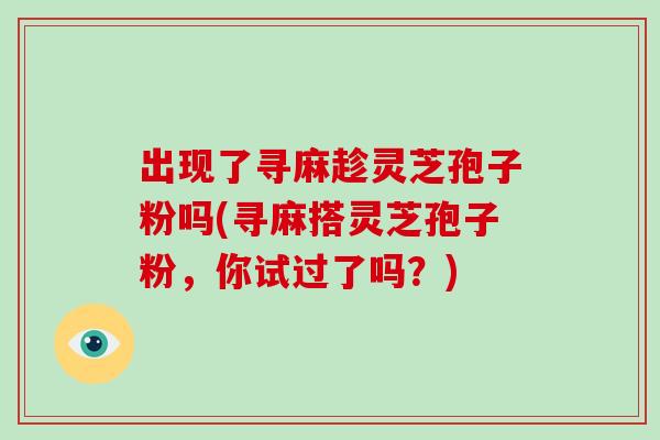 出现了寻麻趁灵芝孢子粉吗(寻麻搭灵芝孢子粉,你试过了吗?)-第1张图片-破壁灵芝孢子粉研究指南 出现了寻麻趁灵芝孢子粉吗(寻麻搭灵芝孢子粉,你试过了吗?)-第1张图片-破壁灵芝孢子粉研究指南