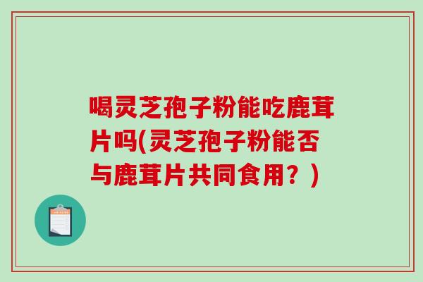 喝灵芝孢子粉能吃鹿茸片吗(灵芝孢子粉能否与鹿茸片共同食用?)-第1张图片-破壁灵芝孢子粉研究指南 喝灵芝孢子粉能吃鹿茸片吗(灵芝孢子粉能否与鹿茸片共同食用?)-第1张图片-破壁灵芝孢子粉研究指南