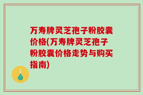 万寿牌灵芝孢子粉胶囊价格(万寿牌灵芝孢子粉胶囊价格走势与购买指南)-第1张图片-破壁灵芝孢子粉研究指南
