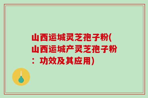山西运城灵芝孢子粉(山西运城产灵芝孢子粉:功效及其应用)-第1张图片-破壁灵芝孢子粉研究指南 山西运城灵芝孢子粉(山西运城产灵芝孢子粉:功效及其应用)-第1张图片-破壁灵芝孢子粉研究指南