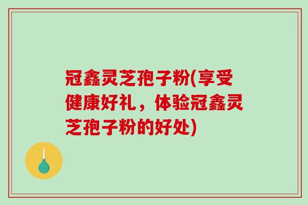冠鑫灵芝孢子粉(享受健康好礼，体验冠鑫灵芝孢子粉的好处)-第1张图片-破壁灵芝孢子粉研究指南