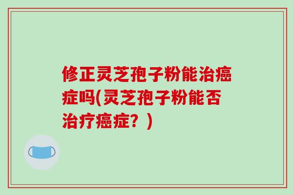 修正灵芝孢子粉能治癌症吗(灵芝孢子粉能否治疗癌症？)-第1张图片-破壁灵芝孢子粉研究指南