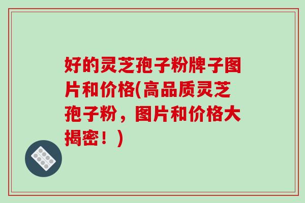 好的灵芝孢子粉牌子图片和价格(高品质灵芝孢子粉，图片和价格大揭密！)-第1张图片-破壁灵芝孢子粉研究指南