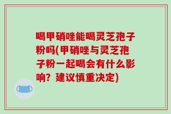 喝甲硝唑能喝灵芝孢子粉吗(甲硝唑与灵芝孢子粉一起喝会有什么影响？建议慎重决定)-第1张图片-破壁灵芝孢子粉研究指南