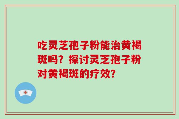 吃灵芝孢子粉能治黄褐斑吗？探讨灵芝孢子粉对黄褐斑的疗效？-第1张图片-破壁灵芝孢子粉研究指南