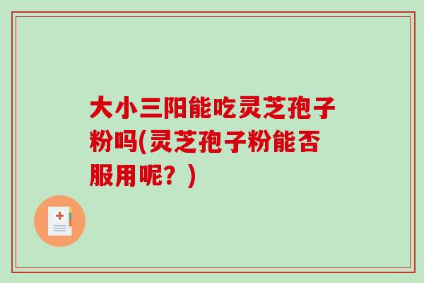 大小三阳能吃灵芝孢子粉吗(灵芝孢子粉能否服用呢?)-第1张图片-破壁灵芝孢子粉研究指南 大小三阳能吃灵芝孢子粉吗(灵芝孢子粉能否服用呢?)-第1张图片-破壁灵芝孢子粉研究指南