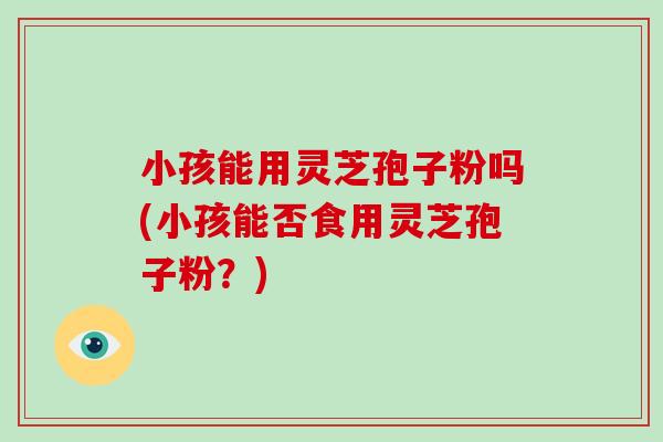 小孩能用灵芝孢子粉吗(小孩能否食用灵芝孢子粉?)-第1张图片-破壁灵芝孢子粉研究指南 小孩能用灵芝孢子粉吗(小孩能否食用灵芝孢子粉?)-第1张图片-破壁灵芝孢子粉研究指南