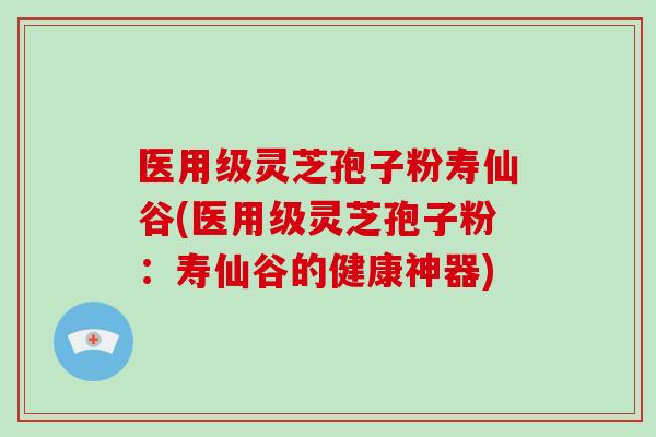 医用级灵芝孢子粉寿仙谷(医用级灵芝孢子粉：寿仙谷的健康神器)-第1张图片-破壁灵芝孢子粉研究指南