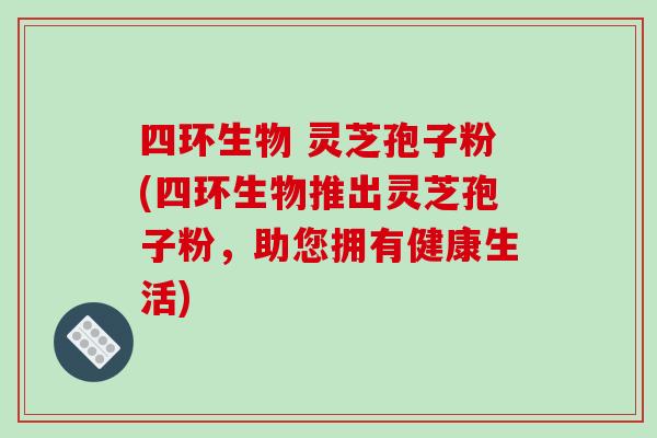 四环生物 灵芝孢子粉(四环生物推出灵芝孢子粉，助您拥有健康生活)-第1张图片-破壁灵芝孢子粉研究指南