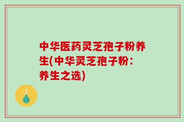 中华医药灵芝孢子粉养生(中华灵芝孢子粉：养生之选)-第1张图片-破壁灵芝孢子粉研究指南