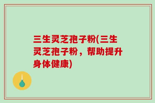 三生灵芝孢子粉(三生灵芝孢子粉，帮助提升身体健康)-第1张图片-破壁灵芝孢子粉研究指南