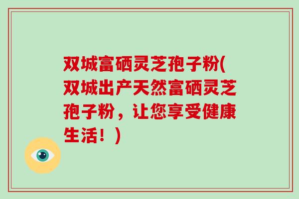双城富硒灵芝孢子粉(双城出产天然富硒灵芝孢子粉,让您享受健康生活!)-第1张图片-破壁灵芝孢子粉研究指南 双城富硒灵芝孢子粉(双城出产天然富硒灵芝孢子粉,让您享受健康生活!)-第1张图片-破壁灵芝孢子粉研究指南