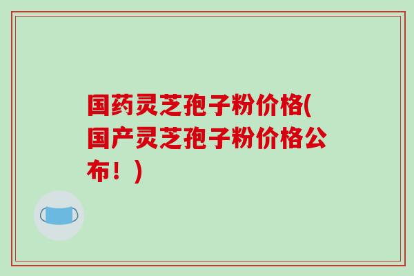国药灵芝孢子粉价格(国产灵芝孢子粉价格公布！)-第1张图片-破壁灵芝孢子粉研究指南