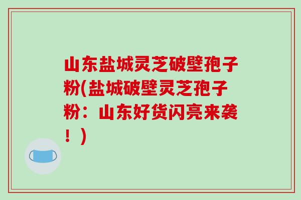 山东盐城灵芝破壁孢子粉(盐城破壁灵芝孢子粉:山东好货闪亮来袭!)-第1张图片-破壁灵芝孢子粉研究指南 山东盐城灵芝破壁孢子粉(盐城破壁灵芝孢子粉:山东好货闪亮来袭!)-第1张图片-破壁灵芝孢子粉研究指南