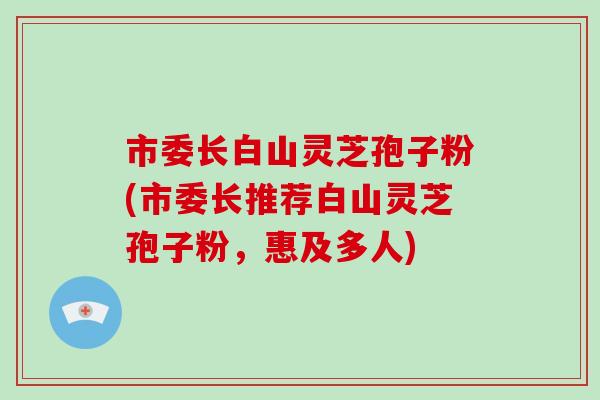 市委长白山灵芝孢子粉(市委长推荐白山灵芝孢子粉,惠及多人)-第1张图片-破壁灵芝孢子粉研究指南 市委长白山灵芝孢子粉(市委长推荐白山灵芝孢子粉,惠及多人)-第1张图片-破壁灵芝孢子粉研究指南