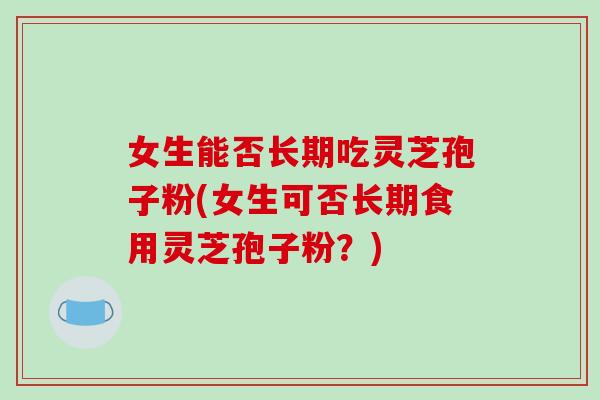 女生能否长期吃灵芝孢子粉(女生可否长期食用灵芝孢子粉?)-第1张图片-破壁灵芝孢子粉研究指南 女生能否长期吃灵芝孢子粉(女生可否长期食用灵芝孢子粉?)-第1张图片-破壁灵芝孢子粉研究指南