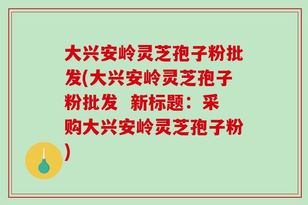 大兴安岭灵芝孢子粉批发(大兴安岭灵芝孢子粉批发 新标题:采购大兴安岭灵芝孢子粉)-第1张图片-破壁灵芝孢子粉研究指南 大兴安岭灵芝孢子粉批发(大兴安岭灵芝孢子粉批发 新标题:采购大兴安岭灵芝孢子粉)-第1张图片-破壁灵芝孢子粉研究指南