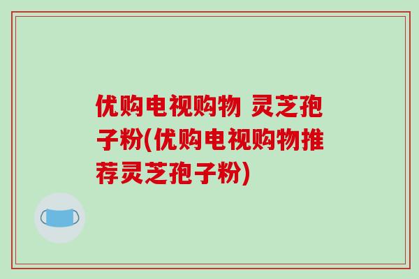 优购电视购物 灵芝孢子粉(优购电视购物推荐灵芝孢子粉)-第1张图片-破壁灵芝孢子粉研究指南 优购电视购物 灵芝孢子粉(优购电视购物推荐灵芝孢子粉)-第1张图片-破壁灵芝孢子粉研究指南