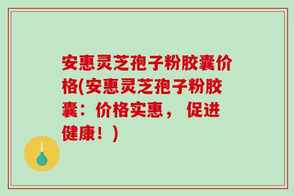 安惠灵芝孢子粉胶囊价格(安惠灵芝孢子粉胶囊：价格实惠， 促进健康！)-第1张图片-破壁灵芝孢子粉研究指南