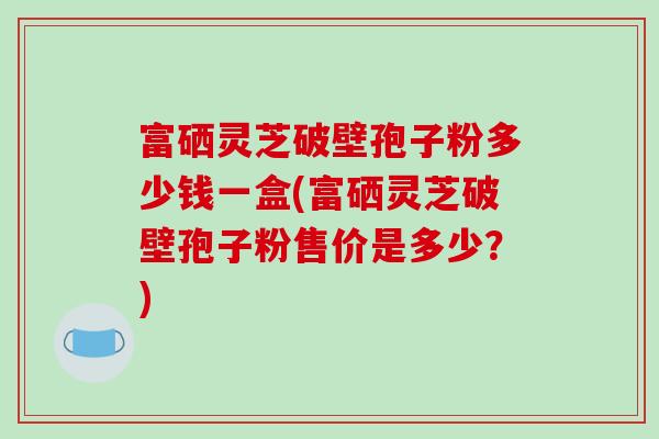富硒灵芝破壁孢子粉多少钱一盒(富硒灵芝破壁孢子粉售价是多少?)-第1张图片-破壁灵芝孢子粉研究指南 富硒灵芝破壁孢子粉多少钱一盒(富硒灵芝破壁孢子粉售价是多少?)-第1张图片-破壁灵芝孢子粉研究指南