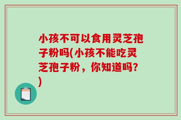 小孩不可以食用灵芝孢子粉吗(小孩不能吃灵芝孢子粉,你知道吗?)-第1张图片-破壁灵芝孢子粉研究指南 小孩不可以食用灵芝孢子粉吗(小孩不能吃灵芝孢子粉,你知道吗?)-第1张图片-破壁灵芝孢子粉研究指南