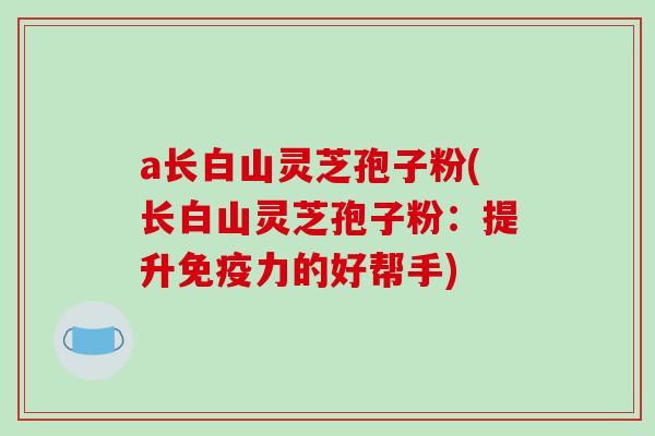 a长白山灵芝孢子粉(长白山灵芝孢子粉:提升免疫力的好帮手)-第1张图片-破壁灵芝孢子粉研究指南 a长白山灵芝孢子粉(长白山灵芝孢子粉:提升免疫力的好帮手)-第1张图片-破壁灵芝孢子粉研究指南