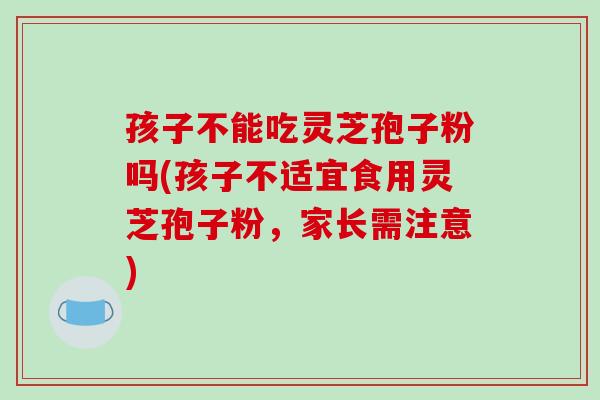 孩子不能吃灵芝孢子粉吗(孩子不适宜食用灵芝孢子粉,家长需注意)-第1张图片-破壁灵芝孢子粉研究指南 孩子不能吃灵芝孢子粉吗(孩子不适宜食用灵芝孢子粉,家长需注意)-第1张图片-破壁灵芝孢子粉研究指南