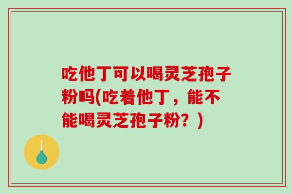 吃他丁可以喝灵芝孢子粉吗(吃着他丁,能不能喝灵芝孢子粉?)-第1张图片-破壁灵芝孢子粉研究指南 吃他丁可以喝灵芝孢子粉吗(吃着他丁,能不能喝灵芝孢子粉?)-第1张图片-破壁灵芝孢子粉研究指南