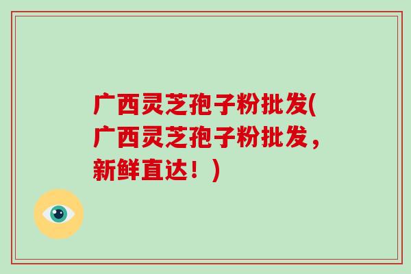 广西灵芝孢子粉批发(广西灵芝孢子粉批发,新鲜直达!)-第1张图片-破壁灵芝孢子粉研究指南 广西灵芝孢子粉批发(广西灵芝孢子粉批发,新鲜直达!)-第1张图片-破壁灵芝孢子粉研究指南