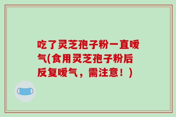 吃了灵芝孢子粉一直嗳气(食用灵芝孢子粉后反复嗳气,需注意!)-第1张图片-破壁灵芝孢子粉研究指南 吃了灵芝孢子粉一直嗳气(食用灵芝孢子粉后反复嗳气,需注意!)-第1张图片-破壁灵芝孢子粉研究指南