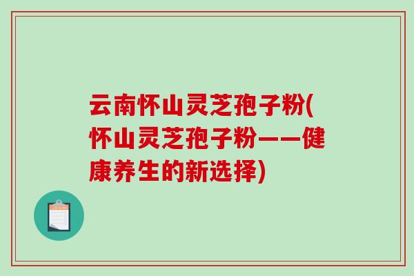 云南怀山灵芝孢子粉(怀山灵芝孢子粉——健康养生的新选择)-第1张图片-破壁灵芝孢子粉研究指南 云南怀山灵芝孢子粉(怀山灵芝孢子粉——健康养生的新选择)-第1张图片-破壁灵芝孢子粉研究指南
