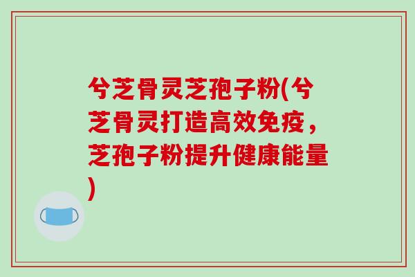 兮芝骨灵芝孢子粉(兮芝骨灵打造高效免疫,芝孢子粉提升健康能量)-第1张图片-破壁灵芝孢子粉研究指南 兮芝骨灵芝孢子粉(兮芝骨灵打造高效免疫,芝孢子粉提升健康能量)-第1张图片-破壁灵芝孢子粉研究指南