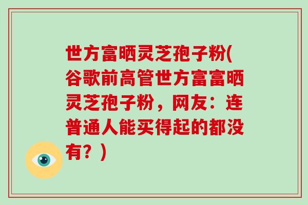 世方富晒灵芝孢子粉(谷歌前高管世方富富晒灵芝孢子粉，网友：连普通人能买得起的都没有？)-第1张图片-破壁灵芝孢子粉研究指南