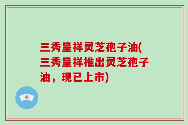 三秀呈祥灵芝孢子油(三秀呈祥推出灵芝孢子油,现已上市)-第1张图片-破壁灵芝孢子粉研究指南 三秀呈祥灵芝孢子油(三秀呈祥推出灵芝孢子油,现已上市)-第1张图片-破壁灵芝孢子粉研究指南