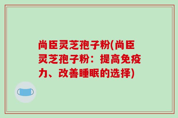 尚臣灵芝孢子粉(尚臣灵芝孢子粉：提高免疫力、改善睡眠的选择)-第1张图片-破壁灵芝孢子粉研究指南