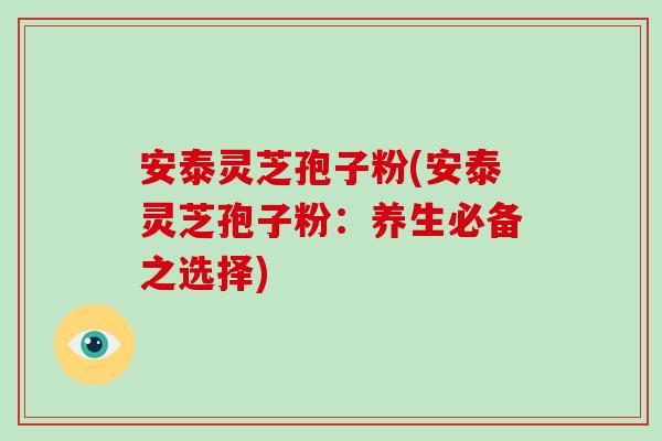 安泰灵芝孢子粉(安泰灵芝孢子粉：养生必备之选择)-第1张图片-破壁灵芝孢子粉研究指南