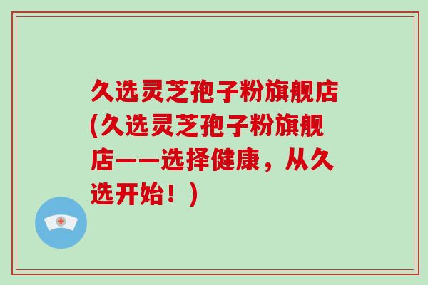 久选灵芝孢子粉旗舰店(久选灵芝孢子粉旗舰店——选择健康,从久选开始!)-第1张图片-破壁灵芝孢子粉研究指南 久选灵芝孢子粉旗舰店(久选灵芝孢子粉旗舰店——选择健康,从久选开始!)-第1张图片-破壁灵芝孢子粉研究指南