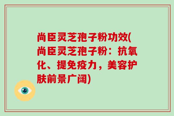 尚臣灵芝孢子粉功效(尚臣灵芝孢子粉:抗氧化、提免疫力,美容护肤前景广阔)-第1张图片-破壁灵芝孢子粉研究指南 尚臣灵芝孢子粉功效(尚臣灵芝孢子粉:抗氧化、提免疫力,美容护肤前景广阔)-第1张图片-破壁灵芝孢子粉研究指南