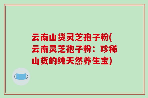 云南山货灵芝孢子粉(云南灵芝孢子粉:珍稀山货的纯天然养生宝)-第1张图片-破壁灵芝孢子粉研究指南 云南山货灵芝孢子粉(云南灵芝孢子粉:珍稀山货的纯天然养生宝)-第1张图片-破壁灵芝孢子粉研究指南
