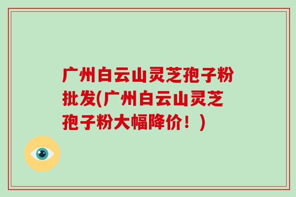 广州白云山灵芝孢子粉批发(广州白云山灵芝孢子粉大幅降价!)-第1张图片-破壁灵芝孢子粉研究指南 广州白云山灵芝孢子粉批发(广州白云山灵芝孢子粉大幅降价!)-第1张图片-破壁灵芝孢子粉研究指南