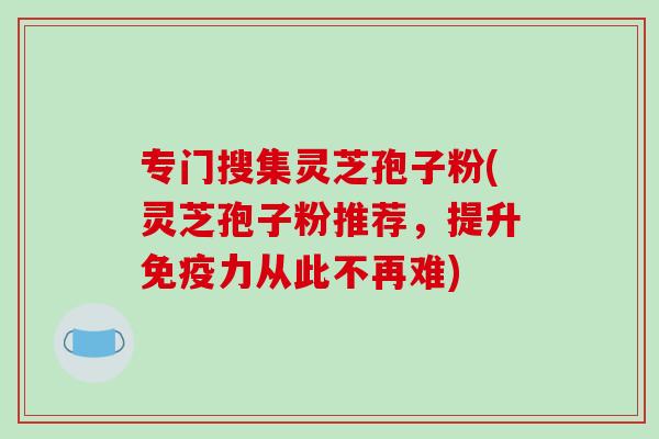 专门搜集灵芝孢子粉(灵芝孢子粉推荐,提升免疫力从此不再难)-第1张图片-破壁灵芝孢子粉研究指南 专门搜集灵芝孢子粉(灵芝孢子粉推荐,提升免疫力从此不再难)-第1张图片-破壁灵芝孢子粉研究指南