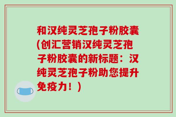 和汉纯灵芝孢子粉胶囊(创汇营销汉纯灵芝孢子粉胶囊的新标题:汉纯灵芝孢子粉助您提升免疫力!)-第1张图片-破壁灵芝孢子粉研究指南 和汉纯灵芝孢子粉胶囊(创汇营销汉纯灵芝孢子粉胶囊的新标题:汉纯灵芝孢子粉助您提升免疫力!)-第1张图片-破壁灵芝孢子粉研究指南