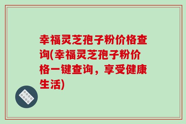 幸福灵芝孢子粉价格查询(幸福灵芝孢子粉价格一键查询,享受健康生活)-第1张图片-破壁灵芝孢子粉研究指南 幸福灵芝孢子粉价格查询(幸福灵芝孢子粉价格一键查询,享受健康生活)-第1张图片-破壁灵芝孢子粉研究指南